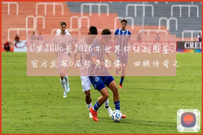 C罗2006至2026年世界杯征战图鉴：官方发布6届珍贵影像，回顾传奇之路与2026参赛展望