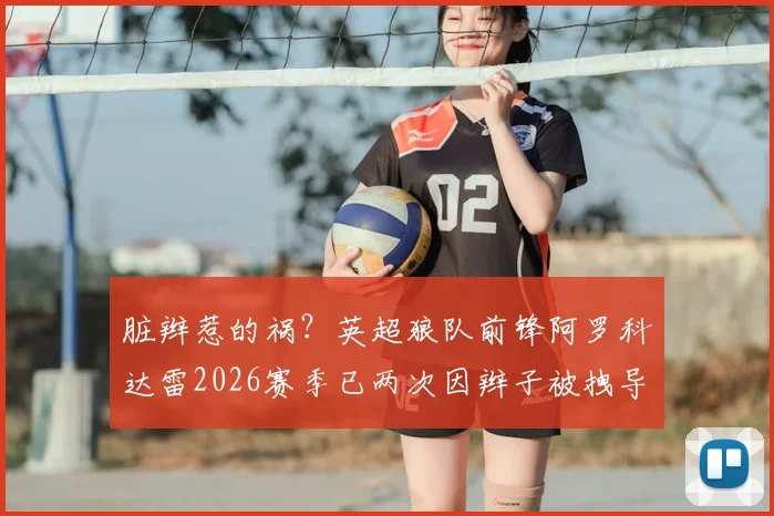 脏辫惹的祸？英超狼队前锋阿罗科达雷2026赛季已两次因辫子被拽导致对手红牌离场