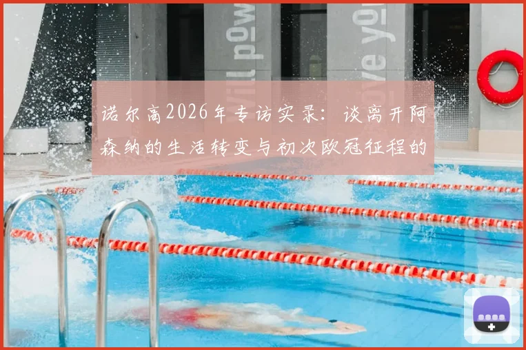 诺尔高2026年专访实录：谈离开阿森纳的生活转变与初次欧冠征程的真实体验，球员生涯如何平衡