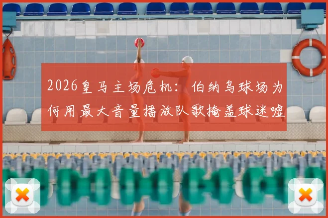 2026皇马主场危机：伯纳乌球场为何用最大音量播放队歌掩盖球迷嘘声？背后三大原因深度剖析
