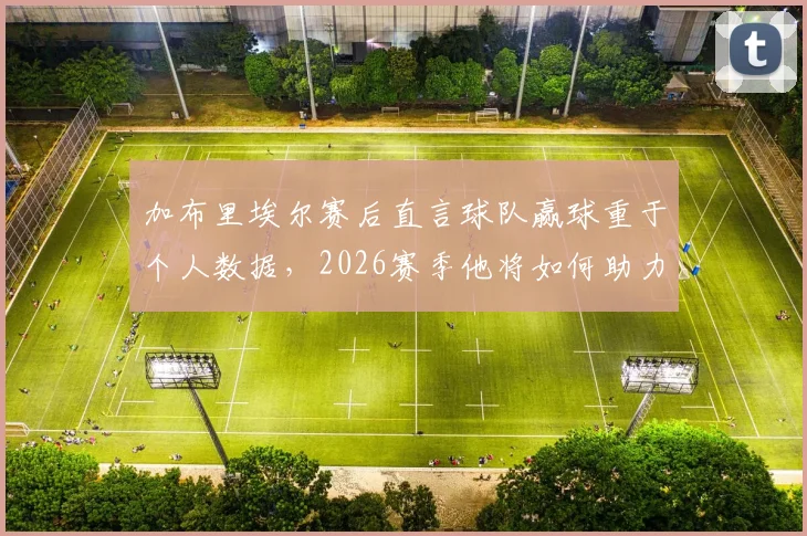 加布里埃尔赛后直言球队赢球重于个人数据，2026赛季他将如何助力湖人？团队精神深度解读