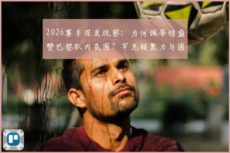 2026赛季深度观察：为何佩蒂特盛赞巴黎队内氛围？罕见凝聚力与团队至上的胜利文化解析