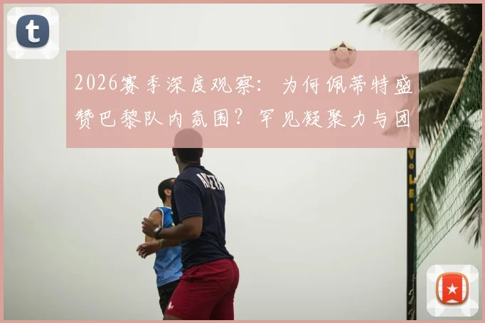 2026赛季深度观察：为何佩蒂特盛赞巴黎队内氛围？罕见凝聚力与团队至上的胜利文化解析