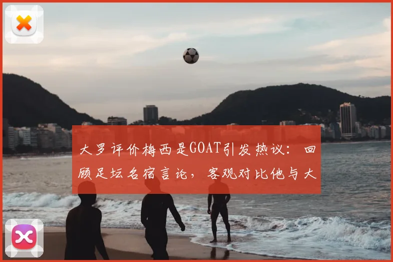 大罗评价梅西是GOAT引发热议:回顾足坛名宿言论,客观对比他与大罗生涯数据