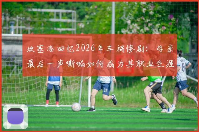 坎塞洛回忆2026年车祸惨剧:母亲最后一声嘶喊如何成为其职业生涯的隐秘痛楚与动力