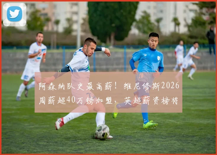 阿森纳队史最高薪!维尼修斯2026周薪超40万镑加盟,英超薪资榜将洗牌?最新转会动态解读